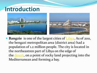 Introduction

 Bangzie is one of the largest cities of Libya. As of 2011,

the bengazi metropolitan area (district area) had a
population of 1.2 million people. The city is located in
the northeastren part of Libya on the edge of
the desert, on a point of rocky land projecting into the
Mediterranean and forming a bay.

 