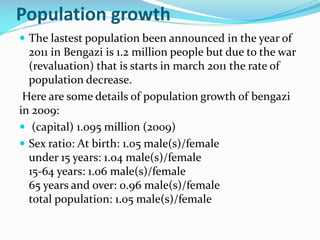 Population growth
 The lastest population been announced in the year of

2011 in Bengazi is 1.2 million people but due to the war
(revaluation) that is starts in march 2011 the rate of
population decrease.
Here are some details of population growth of bengazi
in 2009:
 (capital) 1.095 million (2009)
 Sex ratio: At birth: 1.05 male(s)/female
under 15 years: 1.04 male(s)/female
15-64 years: 1.06 male(s)/female
65 years and over: 0.96 male(s)/female
total population: 1.05 male(s)/female

 