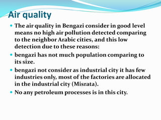 Air quality
 The air quality in Bengazi consider in good level

means no high air pollution detected comparing
to the neighbor Arabic cities, and this low
detection due to these reasons:
 bengazi has not much population comparing to
its size.
 bengazi not consider as industrial city it has few
industries only, most of the factories are allocated
in the industrial city (Misrata).
 No any petroleum processes is in this city.

 