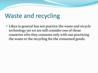 Waste and recycling
 Libya in general has not practice the waste and recycle

technology yet we are still consider one of those
countries who they consume only with out practicing
the waste or the recycling for the consumed goods.

 