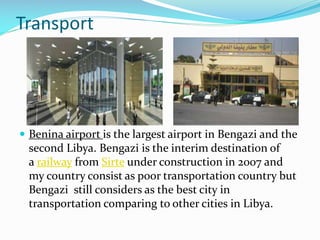 Transport

 Benina airport is the largest airport in Bengazi and the

second Libya. Bengazi is the interim destination of
a railway from Sirte under construction in 2007 and
my country consist as poor transportation country but
Bengazi still considers as the best city in
transportation comparing to other cities in Libya.

 