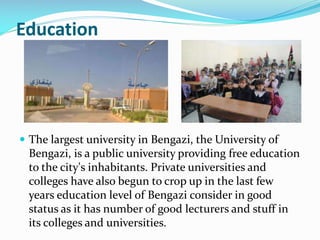 Education

 The largest university in Bengazi, the University of

Bengazi, is a public university providing free education
to the city's inhabitants. Private universities and
colleges have also begun to crop up in the last few
years education level of Bengazi consider in good
status as it has number of good lecturers and stuff in
its colleges and universities.

 