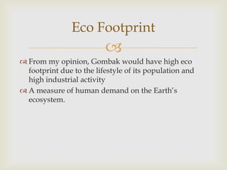 Eco Footprint


 From my opinion, Gombak would have high eco
footprint due to the lifestyle of its population and
high industrial activity
 A measure of human demand on the Earth’s
ecosystem.

 