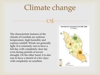 Climate change

The characteristic features of the
climate of Gombak are uniform
temperature, high humidity and
copious rainfall. Winds are generally
light. It is extremely rare to have a
full day with completely clear sky
even during periods of severe
drought. On the other hand, it is also
rare to have a stretch of a few days
with completely no sunshine

 