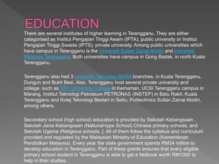 There are several institutes of higher learning in Terengganu. They are either
categorised as Institut Pengajian Tinggi Awam (IPTA); public university or Institut
Pengajian Tinggi Swasta (IPTS); private university. Among public universities which
have campus in Terengganu is the Universiti Sultan Zainal Abidin and Universiti
Malaysia Terengganu. Both universities have campus in Gong Badak, in north Kuala
Terengganu.
Terengganu also had 3 Universiti Teknologi MARA branches, in Kuala Terengganu,
Dungun and Bukit Besi. Also, Terengganu host several private university and
college, such as TATI University College in Kemaman, UCSI Terengganu campus in
Marang, Institut Teknologi Petroleum PETRONAS (INSTEP) in Batu Rakit, Kuala
Terengganu and Kolej Teknologi Bestari in Setiu, Politechnics Sultan Zainal Abidin,
among others.
Secondary school (high school) education is provided by Sekolah Kebangsaan ,
Sekolah Jenis Kebangsaan (National-type School) Chinese primary schools, and
Sekolah Ugama (Religious schools, ]. All of them follow the syllabus and curriculum
provided and regulated by the Malaysian Ministry of Education (Kementerian
Pendidikan Malaysia). Every year the state government spends RM34 million to
develop education in Terengganu. Part of these grants ensures that every eligible
primary school student in Terengganu is able to get a Netbook worth RM1000 to
help in their studies.
 