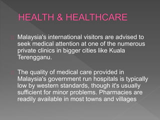 Malaysia's international visitors are advised to
seek medical attention at one of the numerous
private clinics in bigger cities like Kuala
Terengganu.
The quality of medical care provided in
Malaysia's government run hospitals is typically
low by western standards, though it's usually
sufficient for minor problems. Pharmacies are
readily available in most towns and villages
 