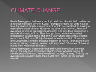 Kuala Terengganu features a tropical rainforest climate that borders on
a tropical monsoon climate. Kuala Terengganu does not quite have a
true dry season month, a requirement for it to be classified as having a
tropical monsoon climate. However the city’s driest month, February,
averages 60 mm of precipitation annually. The city does experience a
relative “dry season” from May through June, while the heaviest
precipitation is seen at the end of the year which sometimes reaches
more than 1,000 mm (39 in) of rainfall for each month in November
and December. Normally massive flood hit all round Terengganu state
occurred during monsoon season with estimated 3-5 series of wave of
floods from November till March.
Kuala Terengganu is generally hot and humid throughout the year
though the city does experience slightly cooler weather during its
rainiest part of the year, from November through January. The city on
average sees roughly more than 3,000 mm (120 in) of the annual
rainfall.
 