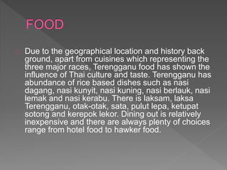 Due to the geographical location and history back
ground, apart from cuisines which representing the
three major races, Terengganu food has shown the
influence of Thai culture and taste. Terengganu has
abundance of rice based dishes such as nasi
dagang, nasi kunyit, nasi kuning, nasi berlauk, nasi
lemak and nasi kerabu. There is laksam, laksa
Terengganu, otak-otak, sata, pulut lepa, ketupat
sotong and kerepok lekor. Dining out is relatively
inexpensive and there are always plenty of choices
range from hotel food to hawker food.
 
