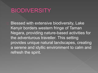 Blessed with extensive biodiversity, Lake
Kenyir borders western fringe of Taman
Negara, providing nature-based activities for
the adventurous traveller. This setting
provides unique natural landscapes, creating
a serene and idyllic environment to calm and
refresh the spirit.
 
