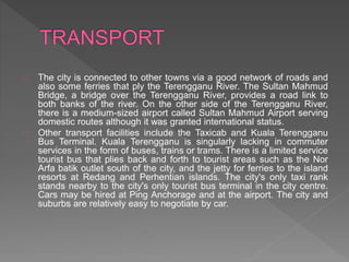 The city is connected to other towns via a good network of roads and
also some ferries that ply the Terengganu River. The Sultan Mahmud
Bridge, a bridge over the Terengganu River, provides a road link to
both banks of the river. On the other side of the Terengganu River,
there is a medium-sized airport called Sultan Mahmud Airport serving
domestic routes although it was granted international status.
Other transport facilities include the Taxicab and Kuala Terengganu
Bus Terminal. Kuala Terengganu is singularly lacking in commuter
services in the form of buses, trains or trams. There is a limited service
tourist bus that plies back and forth to tourist areas such as the Nor
Arfa batik outlet south of the city, and the jetty for ferries to the island
resorts at Redang and Perhentian islands. The city's only taxi rank
stands nearby to the city's only tourist bus terminal in the city centre.
Cars may be hired at Ping Anchorage and at the airport. The city and
suburbs are relatively easy to negotiate by car.
 