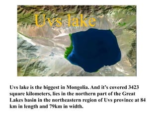 Uvs lake is the biggest in Mongolia. And it’s covered 3423
square kilometers, lies in the northern part of the Great
Lakes...