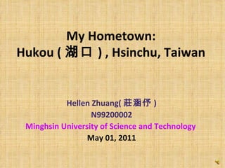 My Hometown:  Hukou ( 湖口 )   , Hsinchu, Taiwan   Hellen Zhuang( 莊涵伃 ) N99200002 Minghsin University of Science and Technology   May 01, 2011 