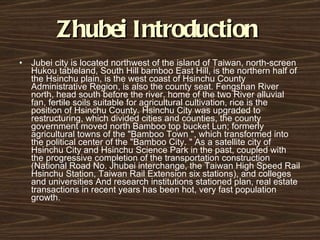 Zhubei Introduction   Jubei city is located northwest of the island of Taiwan, north-screen Hukou tableland, South Hill bamboo East Hill, is the northern half of the Hsinchu plain, is the west coast of Hsinchu County Administrative Region, is also the county seat. Fengshan River north, head south before the river, home of the two River alluvial fan, fertile soils suitable for agricultural cultivation, rice is the position of Hsinchu County. Hsinchu City was upgraded to restructuring, which divided cities and counties, the county government moved north Bamboo top bucket Lun; formerly agricultural towns of the "Bamboo Town ", which transformed into the political center of the "Bamboo City. " As a satellite city of Hsinchu City and Hsinchu Science Park in the past, coupled with the progressive completion of the transportation construction (National Road No. Jhubei interchange, the Taiwan High Speed ​​Rail Hsinchu Station, Taiwan Rail Extension six stations), and colleges and universities And research institutions stationed plan, real estate transactions in recent years has been hot, very fast population growth. 