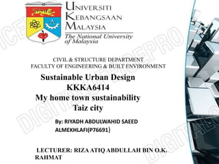 CIVIL & STRUCTURE DEPARTMENT 
FACULTY OF ENGINEERING & BUILT ENVIRONMENT 
Sustainable Urban Design 
KKKA6414 
My home town sustainability 
Taiz city 
By: RIYADH ABDULWAHID SAEED 
ALMEKHLAFI(P76691) 
LECTURER: RIZA ATIQ ABDULLAH BIN O.K. 
RAHMAT 
 