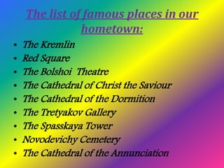 The list of famous places in our
hometown:
• The Kremlin
• Red Square
• The Bolshoi Theatre
• The Cathedral of Christ the ...