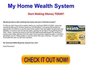 My Home Wealth System
                                     Start Making Money TODAY!

Would you like to start working from home and earn a full time income?

If I told you that I have built a system where you could earn $200 to $1000+ every day
working as little as 30 minutes, would you be interested? I am giving 300 people the
opportunity of a lifetime to use the exact same system that has helped me generate over
$4million in revenue over the last two years, earning me the title of Young Entrepreneur
2007. When I opened the doors to the first 200 MyHomeWealthSystemTM members it
quickly drew media attention from the major home business magazines after 2 members
generated over $1 million dollars in revenue within thier year of joining. This year I hope
to emulate this with my 300 new members.


No Technical Skills Required, Anyone Can Join!

Scott Davenport.
 