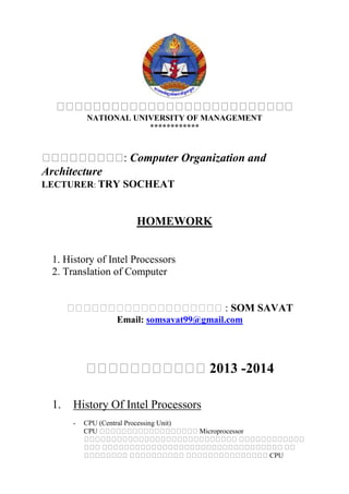NATIONAL UNIVERSITY OF MANAGEMENT
************
: Computer Organization and
Architecture
LECTURER: TRY SOCHEAT
HOMEWORK
1. History of Intel Processors
2. Translation of Computer
: SOM SAVAT
Email: somsavat99@gmail.com
2013 -2014
1. History Of Intel Processors
- CPU (Central Processing Unit)
CPU Microprocessor
CPU
 