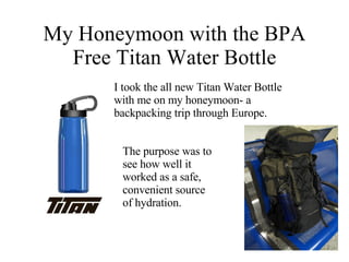 My Honeymoon with the BPA Free Titan Water Bottle I took the all new Titan Water Bottle with me on my honeymoon- a backpacking trip through Europe. The purpose was to see how well it worked as a safe, convenient source of hydration.  