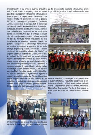 3
U siječnju 2014. su prvi put susretu prisustvo-
vali učenici. Cijelo prvo polugodište su Hrvati,
zajedno s europskim vršnjacima, istraživali pri-
jevoz u gradu – njegov razvoj i današnju pro-
metnu mrežu. U studenom su bili u posjetu
ZET-u i, zahvaljujući gospodinu Tomislavu
Juriću, saznali sve o razvoju ZET-a, današnjoj
prometnoj mreži, karakteristikama tramvaja i
autobusa, linijama, održavanju vozila, planovi-
ma za budućnost i upoznali se sa studijom o-
dakle se predstavnici ZET-a javljaju s aktual-
nim informacijama o prometu i odakle se emiti-
ra ZET-ov Youtube kanal. Provedena su dva
istraživanja, za učenike i odrasle. Učenici su
putem Twinspacea i Etwinninga komunicirali
sa svojim europskim vršnjacima te su osim
znanja engleskog jezika, proširivali i znanje
modernih informatičkih tehnologija. Budući da
je puno učenika sudjelovalo u radu, bilo je teš-
ko izabrati tko će otputovati na susret u Stein-
hagen. Zainteresirani učenici su pisali motiva-
cijska pisma u kojima su objašnjavali zašto bi
baš oni trebali predstavljati Školu. Izabrano je
osmero učenika ( Ivana Kulaš, Mirela Kolak,
Anamarija Kučak, Lorena Hlupić, Lea Peraso-
vić, Jan Mark Novalija, Marko Nujić i Stipe Mar-
ić) koji su otputovali u Njemačku u siječnju u
pratnji ravnateljice Jadranke Bjelice i koordina-
torice projekta Dubravka Crnić. Učenici su bili
smješteni u obiteljima s kojima su komunicirali
mjesec dana prije putovanja putem e-maila i
Skypa te se tako dobro upoznali prije susreta.
U Steinhagenu je svaka država predstavljala
svoju brošuru koju su napravili na temu prijevo-
za te prezentirala rezultate istraživanja. Osim
toga, učili su jedni od drugih o obrazovnim sus-
tavima pojedinih država i pokazali prezentacije
o svojim školama. Rezultate istraživanja o pri-
jevozu su učenici i učitelji analizirali na radioni-
cama i uspoređivali praksu Danske, Hrvatske,
Njemačke, Francuske, Turske i Španjolske te
našli puno sličnosti, ali i razlika među država-
ma.
 