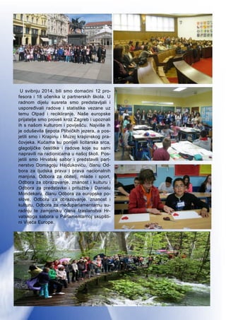 5
U svibnju 2014. bili smo domaćini 12 pro-
fesora i 18 učenika iz partnerskih škola. U
radnom dijelu susreta smo predstavljali i
uspoređivali radove i statistike vezane uz
temu Otpad i recikliranje. Naše europske
prijatelje smo proveli kroz Zagreb i upoznali
ih s našom kulturom i poviješću. Najviše ih
je oduševila ljepota Plitvičkih jezera, a pos-
jetili smo i Krapinu i Muzej krapinskog pra-
čovjeka. Kućama su ponijeli licitarska srca,
glagoljičke čestitke i radove koje su sami
napravili na radionicama u našoj školi. Pos-
jetili smo Hrvatski sabor i predstavili part-
nerstvo Domagoju Hajdukoviću, članu Od-
bora za ljudska prava i prava nacionalnih
manjina, Odbora za obitelj, mlade i sport,
Odbora za obrazovanje, znanost i kulturu i
Odbora za predstavke i pritužbe i Danielu
Mondekaru, članu Odbora za europske po-
slove, Odbora za obrazovanje, znanost i
kulturu, Odbora za međuparlamentarnu su-
radnju te zamjeniku člana Izaslanstva Hr-
vatskoga sabora u Parlamentarnoj skupšti-
ni Vijeća Europe.
 