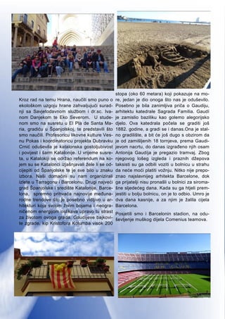 6
Kroz rad na temu Hrana, naučili smo puno o
ekološkom uzgoju hrane zahvaljujući surad-
nji sa Savjetodavnom službom i dr.sc. Iva-
nom Danjekom te Eko Severom. U stude-
nom smo na susretu u El Pla de Santa Ma-
ria, gradiću u Španjolskoj, te predstavili što
smo naučili. Profesoricu likovne kulture Ves-
nu Pokas i koordinatoricu projekta Dubravku
Crnić oduševila je katalonska gostoljubivost
i povijest i šarm Katalonije. U vrijeme susre-
ta, u Katalokiji se održao referendum na ko-
jem su se Katalonci izjašnjavali žele li se od-
cijepiti od Španjolske te je sve bilo u znaku
izbora. Naši domaćini su nam organizirali
izlete u Tarragonu i Barcelonu. Drugi najveći
grad Španjolske i središte Katalonije, Barce-
lona, spremno prihvaća najnovije međuna-
rodne trendove što je posebno vidljivo u ar-
hitekturi koja svojim živim bojama i neogra-
ničenom energijom oslikava upravo tu strast
za životom ovoga grada. Gaudíjeve bajkovi-
te zgrade, kip Kristofora Kolumba visok 200
stopa (oko 60 metara) koji pokazuje na mo-
re, jedan je dio onoga što nas je oduševilo.
Posebno je bila zanimljiva priča o Gaudiju,
arhitektu katedrale Sagrada Familia. Gaudí
je zamislio baziliku kao golemo alegorijsko
djelo. Ova katedrala počela se graditi još
1882. godine, a gradi se i danas.Ona je stal-
no gradilište, a bit će još dugo s obzirom da
je od zamišljenih 18 tornjeva, prema Gaudi-
jevom nacrtu, do danas izgrađeno njih osam
Antonija Gaudíja je pregazio tramvaj. Zbog
njegovog lošeg izgleda i praznih džepova
taksisti su ga odbili voziti u bolnicu u strahu
da neće moći platiti vožnju. Nitko nije prepo-
znao najslavnijeg arhitekta Barcelone, dok
ga prijatelji nisu pronašli u bolnici za siroma-
šne sljedećeg dana. Kada su ga htjeli prem-
jestiti u bolju bolnicu, on je to odbio. Umro je
dva dana kasnije, a za njim je žalila cijela
Barcelona.
Posjetili smo i Barcelonin stadion, na odu-
ševljenje muškog dijela Comenius teamova.
 