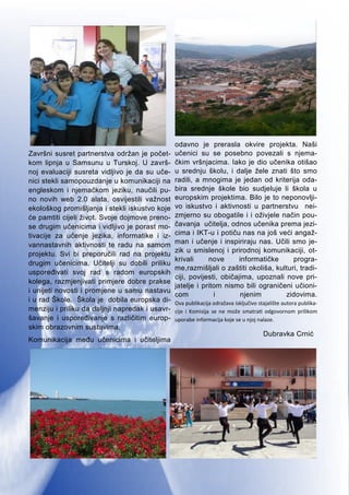 8
Završni susret partnerstva održan je počet-
kom lipnja u Samsunu u Turskoj. U završ-
noj evaluaciji susreta vidljivo je da su uče-
nici stekli samopouzdanje u komunikaciji na
engleskom i njemačkom jeziku, naučili pu-
no novih web 2.0 alata, osvijestili važnost
ekološkog promišljanja i stekli iskustvo koje
će pamtiti cijeli život. Svoje dojmove preno-
se drugim učenicima i vidljivo je porast mo-
tivacije za učenje jezika, informatike i iz-
vannastavnih aktivnosti te radu na samom
projektu. Svi bi preporučili rad na projektu
drugim učenicima. Učitelji su dobili priliku
uspoređivati svoj rad s radom europskih
kolega, razmjenjivati primjere dobre prakse
i unijeti novosti i promjene u samu nastavu
i u rad Škole. Škola je dobila europska di-
menziju i priliku da daljnji napredak i usavr-
šavanje i uspoređivanje s različitim europ-
skim obrazovnim sustavima.
Komunikacija među učenicima i učiteljima
odavno je prerasla okvire projekta. Naši
učenici su se posebno povezali s njema-
čkim vršnjacima. Iako je dio učenika otišao
u srednju školu, i dalje žele znati što smo
radili, a mnogima je jedan od kriterija oda-
bira srednje škole bio sudjeluje li škola u
europskim projektima. Bilo je to neponovlji-
vo iskustvo i aktivnosti u partnerstvu nei-
zmjerno su obogatile i i oživjele način pou-
čavanja učitelja, odnos učenika prema jezi-
cima i IKT-u i potiču nas na još veći angaž-
man i učenje i inspiriraju nas. Učili smo je-
zik u smislenoj i prirodnoj komunikaciji, ot-
krivali nove informatičke progra-
me,razmišljali o zaštiti okoliša, kulturi, tradi-
ciji, povijesti, običajima, upoznali nove pri-
jatelje i pritom nismo bili ograničeni učioni-
com i njenim zidovima.
Ova publikacija odražava isključivo stajalište autora publika-
cije i Komisija se ne može smatrati odgovornom prilikom
uporabe informacija koje se u njoj nalaze.
Dubravka Crnić
 