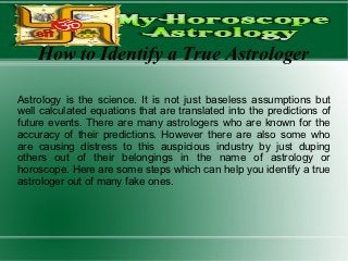 How to Identify a True Astrologer

Astrology is the science. It is not just baseless assumptions but
well calculated equations that are translated into the predictions of
future events. There are many astrologers who are known for the
accuracy of their predictions. However there are also some who
are causing distress to this auspicious industry by just duping
others out of their belongings in the name of astrology or
horoscope. Here are some steps which can help you identify a true
astrologer out of many fake ones.
 
