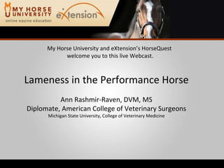 My Horse University and eXtension’s HorseQuest  welcome you to this live Webcast. Lameness in the Performance Horse Ann Rashmir-Raven, DVM, MS Diplomate, American College of Veterinary Surgeons Michigan State University, College of Veterinary Medicine 