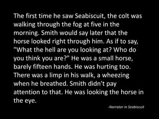 The first time he saw Seabiscuit, the colt was
walking through the fog at five in the
morning. Smith would say later that the
horse looked right through him. As if to say,
"What the hell are you looking at? Who do
you think you are?" He was a small horse,
barely fifteen hands. He was hurting too.
There was a limp in his walk, a wheezing
when he breathed. Smith didn't pay
attention to that. He was looking the horse in
the eye.
-Narrator in Seabiscuit
 