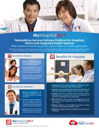MyHospital24/7
                   Telemedicine Services Delivery Platform for Hospitals,
                          Clinics and Integrated Health Systems
            Oﬀer medical consults by phone, email, video or mobile application
        Attract new patients by offering access to care via consult by phone, email, video and mobile application. Extend
            access and build patient referrals from a broader geographic area while generating new revenue streams.


               Beneﬁts for patients
                                                                                                                Beneﬁts for Hospitals
                                   u   Access to affordable, quality
                                       care by phone, secure messaging,
                                       video and mobile application

                                   u   Reduce unnecessary use of high
                                       cost settings like doctor’s office,
                                       urgent care and emergency
                                       rooms that require long waits

                                   u   Save money on out-of-pocket
                                       expenses and time wasted
                                       waiting for an appointment




                                                                                                      u   Connect patients to your employed or affiliate provider
               Beneﬁts for providers                                                                      network for virtual care visits from anywhere
                                                                                                      u   Increase revenue and gain new patients and referrals by
                                                                                                          offering consultations by phone, secure email or video
                                   u   Receive compensation for
                                       consulting by phone, secure                                    u   Expand services to include virtual chronic disease
                                       messaging, video and mobile                                        management programs and post-op aftercare to
                                       application                                                        decrease complications and readmission
                                   u   Increase care delivery capabilities                            u   Meet healthcare reform goals by managing costs and
                                       via free platform featuring                                        ensuring the most appropriate, cost-effective level of
                                       clinical, prescribing, lab testing,                                care setting
                                       scheduling and communication                                   u   Reduce limitations of geographic boundaries giving
                                       tools that streamline administration
                                                                                                          rural and remote patients greater access
                                   u   Expand services while offering                                 u   Improve the speed, quality and delivery of care for acute
                                       alternative ways to consult and                                    conditions
                                       eliminating physical boundaries




               MyHospital24/7
                                                                TM


                                                                                                                                                  Powered by:
                                                                                                                                                  TeleCare3.0
                                                                                                                                                                      TM

               Set your patientS Free

MyHospital24/7 is a registered trademark of Consult A Doctor. Copyright © 2012. All rights reserved
 