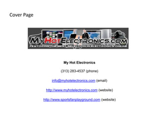 Cover Page




                         My Hot Electronics

                       (313) 283-4537 (phone)

                  info@myhotelectronics.com (email)

              http://www.myhotelectronics.com (website)

             http://www.sportsfanplayground.com (website)
 