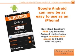 A leading international WiFi access provider & No 1 in Europe… www.trustive.com




                          Google Android
                          can now be as
                         easy to use as an
                             iPhone!

                                Download Trustive’s
                                 FREE app from the
                                Android Market today
                                to get seamless WiFi
                                  access to 90,000
                                   WiFi hotspots.



                                                       Click here to learn
                                                             how>>
 