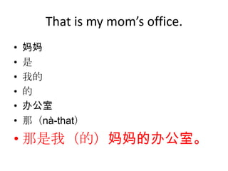 That is my mom’s office.
•   妈妈
•   是
•   我的
•   的
•   办公室
•   那（nà-that）
• 那是我（的）妈妈的办公室。
 