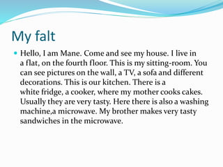 My falt
 Hello, I am Mane. Come and see my house. I live in
a flat, on the fourth floor. This is my sitting-room. You
can see pictures on the wall, a TV, a sofa and different
decorations. This is our kitchen. There is a
white fridge, a cooker, where my mother cooks cakes.
Usually they are very tasty. Here there is also a washing
machine,a microwave. My brother makes very tasty
sandwiches in the microwave.
 