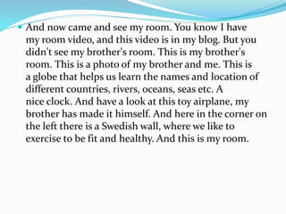  And now came and see my room. You know I have
my room video, and this video is in my blog. But you
didn't see my brother's room. This is my brother's
room. This is a photo of my brother and me. This is
a globe that helps us learn the names and location of
different countries, rivers, oceans, seas etc. A
nice clock. And have a look at this toy airplane, my
brother has made it himself. And here in the corner on
the left there is a Swedish wall, where we like to
exercise to be fit and healthy. And this is my room.
 