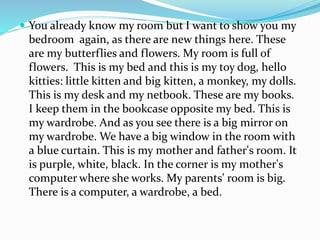  You already know my room but I want to show you my
bedroom again, as there are new things here. These
are my butterflies and flowers. My room is full of
flowers. This is my bed and this is my toy dog, hello
kitties: little kitten and big kitten, a monkey, my dolls.
This is my desk and my netbook. These are my books.
I keep them in the bookcase opposite my bed. This is
my wardrobe. And as you see there is a big mirror on
my wardrobe. We have a big window in the room with
a blue curtain. This is my mother and father's room. It
is purple, white, black. In the corner is my mother's
computer where she works. My parents' room is big.
There is a computer, a wardrobe, a bed.
 