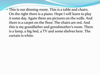  This is our dinning-room. This is a table and chairs.
On the right there is a piano. Hope I will learn to play
it some day. Again there are pictures on the walls. And
there is a carpet on the floor. The chairs are red. And
this is my grandfather and grendmother’s room. There
is a lamp, a big bed, a TV and some shelves here. The
curtain is white.
 