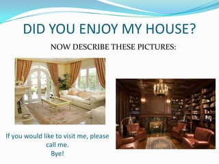 DID YOU ENJOY MY HOUSE?
NOW DESCRIBE THESE PICTURES:
If you would like to visit me, please
call me.
Bye!
 