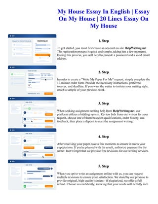 My House Essay In English | Essay
On My House | 20 Lines Essay On
My House
1. Step
To get started, you must first create an account on site HelpWriting.net.
The registration process is quick and simple, taking just a few moments.
During this process, you will need to provide a password and a valid email
address.
2. Step
In order to create a "Write My Paper For Me" request, simply complete the
10-minute order form. Provide the necessary instructions, preferred
sources, and deadline. If you want the writer to imitate your writing style,
attach a sample of your previous work.
3. Step
When seeking assignment writing help from HelpWriting.net, our
platform utilizes a bidding system. Review bids from our writers for your
request, choose one of them based on qualifications, order history, and
feedback, then place a deposit to start the assignment writing.
4. Step
After receiving your paper, take a few moments to ensure it meets your
expectations. If you're pleased with the result, authorize payment for the
writer. Don't forget that we provide free revisions for our writing services.
5. Step
When you opt to write an assignment online with us, you can request
multiple revisions to ensure your satisfaction. We stand by our promise to
provide original, high-quality content - if plagiarized, we offer a full
refund. Choose us confidently, knowing that your needs will be fully met.
My House Essay In English | Essay On My House | 20 Lines Essay On My House My House Essay In English |
Essay On My House | 20 Lines Essay On My House
 