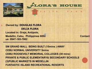 FLORA’S
f
h



F

A

I

T

H

HOUSE
F

A

R

Owned by: DOUGLAS FLORA
DELIA FLORA
Located in: Graje, Antipolo,
Medellin, Cebu, Philippines 6000
us: 0947-165-7862
SM GRAND MALL BEING BUILT (15mins ) AWAY
CEBU NORMAL UNIVERSITY 5mins
CEBU ROOSEVELT MEMORIAL COLLEGES (30 mins)
PRIVATE & PUBLIC ELEMENTARY& SECONDARY SCHOOLS
(3)PUBLIC MARKETS IN MEDELLIN
FUNTASTIC ISLAND RECREATIONAL RESORTS

M

Contact

 