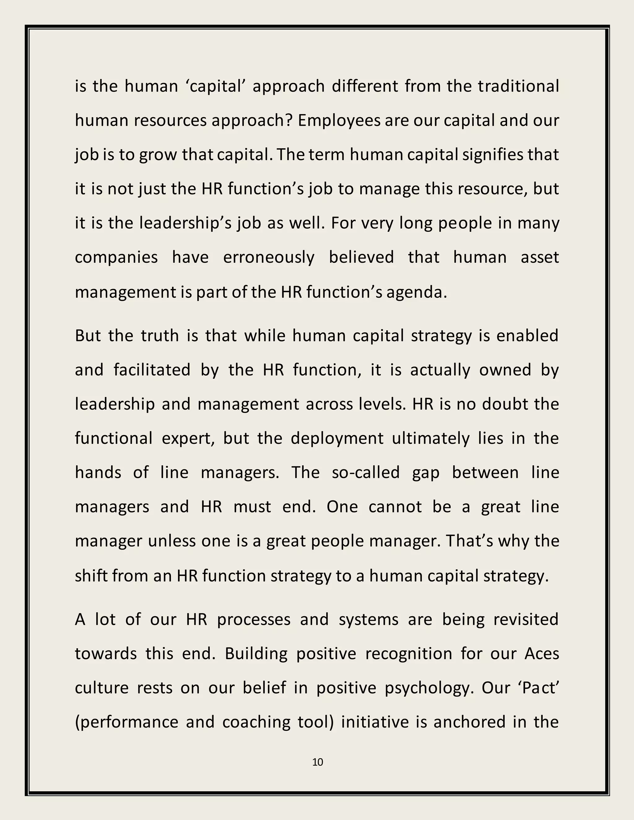 10
is the human ‘capital’ approach different from the traditional
human resources approach? Employees are our capital and our
job is to grow that capital. The term human capital signifies that
it is not just the HR function’s job to manage this resource, but
it is the leadership’s job as well. For very long people in many
companies have erroneously believed that human asset
management is part of the HR function’s agenda.
But the truth is that while human capital strategy is enabled
and facilitated by the HR function, it is actually owned by
leadership and management across levels. HR is no doubt the
functional expert, but the deployment ultimately lies in the
hands of line managers. The so-called gap between line
managers and HR must end. One cannot be a great line
manager unless one is a great people manager. That’s why the
shift from an HR function strategy to a human capital strategy.
A lot of our HR processes and systems are being revisited
towards this end. Building positive recognition for our Aces
culture rests on our belief in positive psychology. Our ‘Pact’
(performance and coaching tool) initiative is anchored in the
 