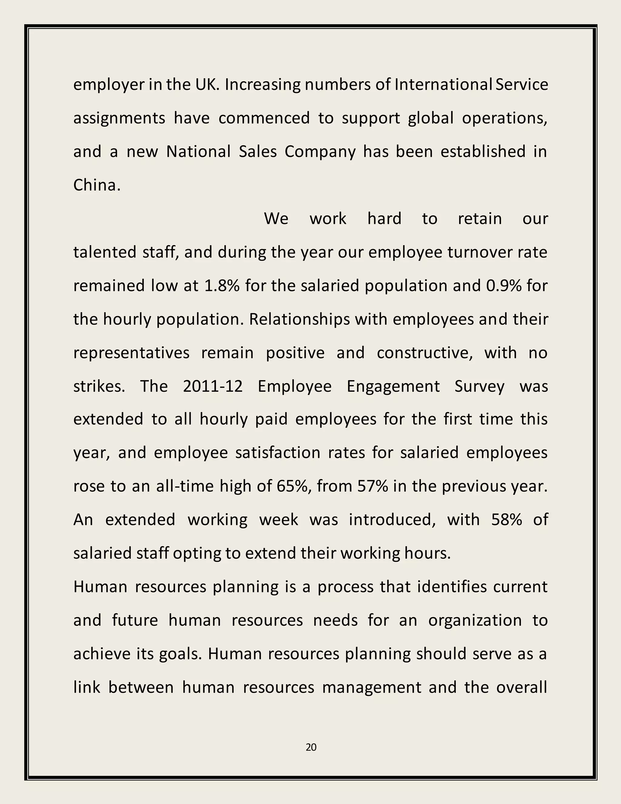 20
employer in the UK. Increasing numbers of InternationalService
assignments have commenced to support global operations,
and a new National Sales Company has been established in
China.
We work hard to retain our
talented staff, and during the year our employee turnover rate
remained low at 1.8% for the salaried population and 0.9% for
the hourly population. Relationships with employees and their
representatives remain positive and constructive, with no
strikes. The 2011-12 Employee Engagement Survey was
extended to all hourly paid employees for the first time this
year, and employee satisfaction rates for salaried employees
rose to an all-time high of 65%, from 57% in the previous year.
An extended working week was introduced, with 58% of
salaried staff opting to extend their working hours.
Human resources planning is a process that identifies current
and future human resources needs for an organization to
achieve its goals. Human resources planning should serve as a
link between human resources management and the overall
 