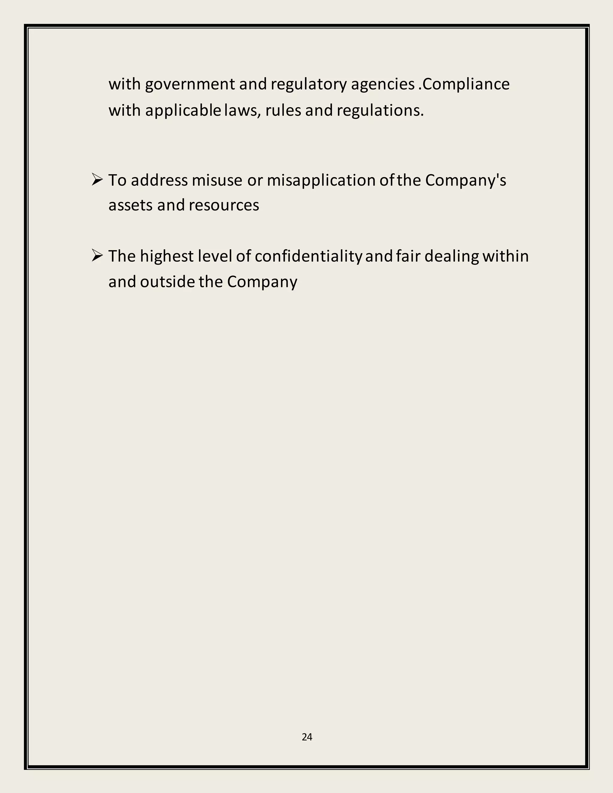 24
with government and regulatory agencies .Compliance
with applicablelaws, rules and regulations.
 To address misuse or misapplication ofthe Company's
assets and resources
 The highest level of confidentialityandfair dealing within
and outside the Company
 