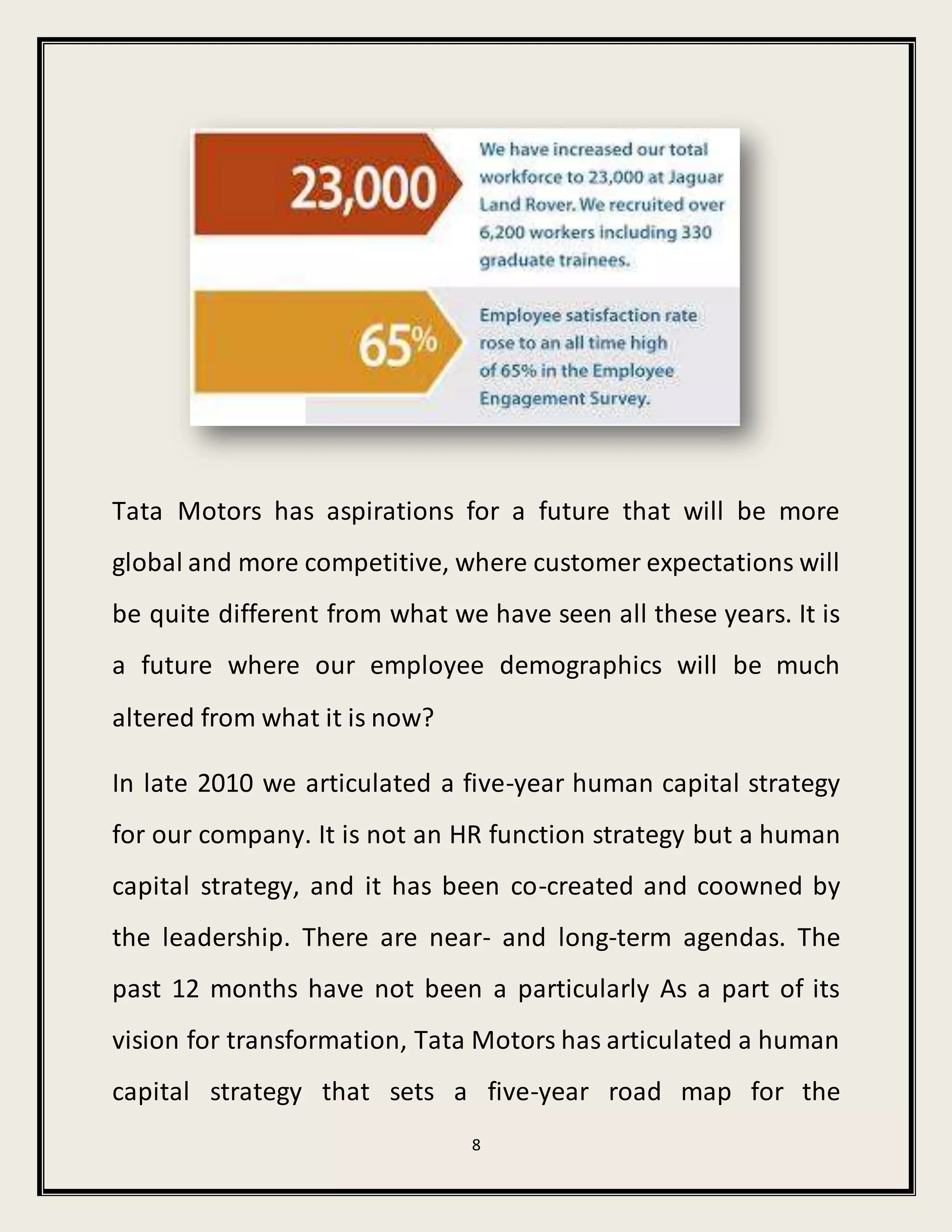 8
Tata Motors has aspirations for a future that will be more
global and more competitive, where customer expectations will
be quite different from what we have seen all these years. It is
a future where our employee demographics will be much
altered from what it is now?
In late 2010 we articulated a five-year human capital strategy
for our company. It is not an HR function strategy but a human
capital strategy, and it has been co-created and coowned by
the leadership. There are near- and long-term agendas. The
past 12 months have not been a particularly As a part of its
vision for transformation, Tata Motors has articulated a human
capital strategy that sets a five-year road map for the
 