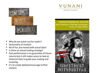 Investment Mythbuster July 2104
Mark Weetman & Michele Santangelo
Vunani Private Clients
 Why do we watch out for myths?
 Seasonality of markets
 Bit of fun, but tested with actual data!
 Is there an actual trading strategy?
 Past performance is no guarantee of future
returns but it still makes sense to look at
historical data to guide your trading and
investing.
 It’s to create debate/encourage further
analysis
 