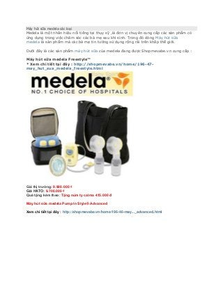 Máy hút sữa medela các loại
Medela là một nhãn hiệu nổi tiếng tại thụy sỹ ,là đơn vị chuyên cung cấp các sản phẩm có
ứng dụng trong việc chăm sóc các bà mẹ sau khi sinh. Trong đó dòng Máy hút sữa
medela là sản phẩm mà các bà mẹ tin tưởng sử dụng rộng rãi trên khắp thế giới.
Dưới đây là các sản phẩm máy hút sữa của medela đang được Shopmevabe.vn cung cấp :
Máy hút sữa medela Freestyle™
* Xem chi tiết tại đây : http://shopmevabe.vn/home/196-47-
may_hut_sua_medela_freestyle.html
Giá thị trường: 9.900.000 ₫
Giá HATO: 9.700.000 ₫
Quà tặng kèm theo: Tặng núm ty calma 415.000 đ
Máy hút sữa medela Pump In Style® Advanced
Xem chi tiết tại đây : http://shopmevabe.vn/home/196-46-may..._advanced.html
 