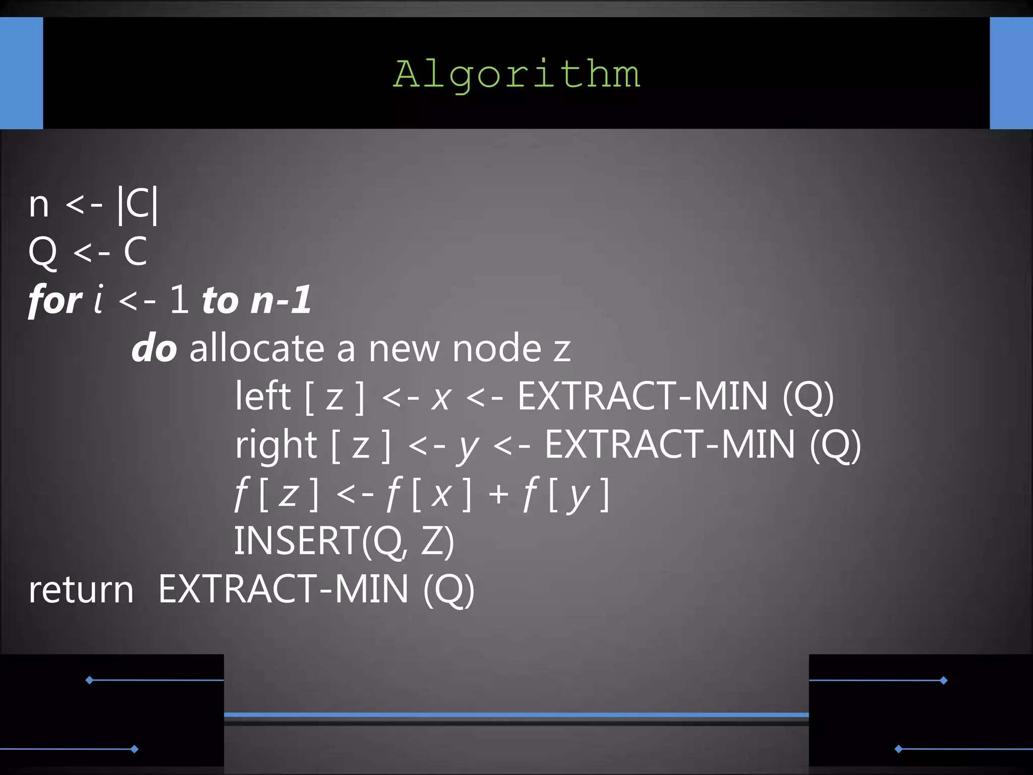 Algorithm

n <- |C|
Q <- C
for i <- 1 to n-1
       do allocate a new node z
             left [ z ] <- x <- EXTRACT-MIN (Q)
             right [ z ] <- y <- EXTRACT-MIN (Q)
             f [ z ] <- f [ x ] + f [ y ]
             INSERT(Q, Z)
return EXTRACT-MIN (Q)
 