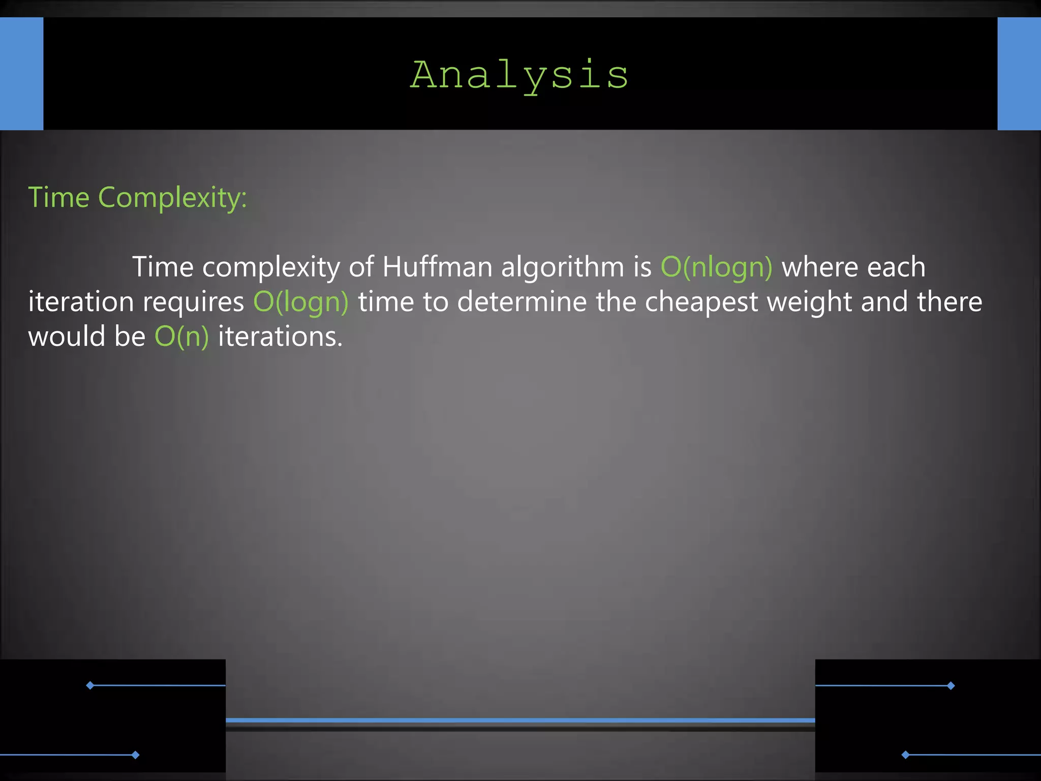 Analysis

Time Complexity:

         Time complexity of Huffman algorithm is O(nlogn) where each
iteration requires O(logn) time to determine the cheapest weight and there
would be O(n) iterations.
 