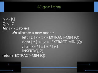 Algorithm

n <- |C|
Q <- C
for i <- 1 to n-1
       do allocate a new node z
             left [ z ] <- x <- EXTRACT-MIN (Q)
             right [ z ] <- y <- EXTRACT-MIN (Q)
             f [ z ] <- f [ x ] + f [ y ]
             INSERT(Q, Z)
return EXTRACT-MIN (Q)
 