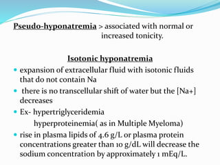 Pseudo-hyponatremia > associated with normal or
increased tonicity.
Isotonic hyponatremia
 expansion of extracellular fluid with isotonic fluids
that do not contain Na
 there is no transcellular shift of water but the [Na+]
decreases
 Ex- hypertriglyceridemia
hyperproteinemia( as in Multiple Myeloma)
 rise in plasma lipids of 4.6 g/L or plasma protein
concentrations greater than 10 g/dL will decrease the
sodium concentration by approximately 1 mEq/L.
 